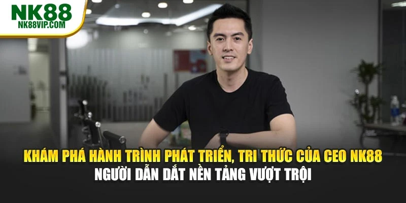 Khám phá hành trình phát triển, tri thức của CEO NK88 – người dẫn dắt nền tảng vượt trội